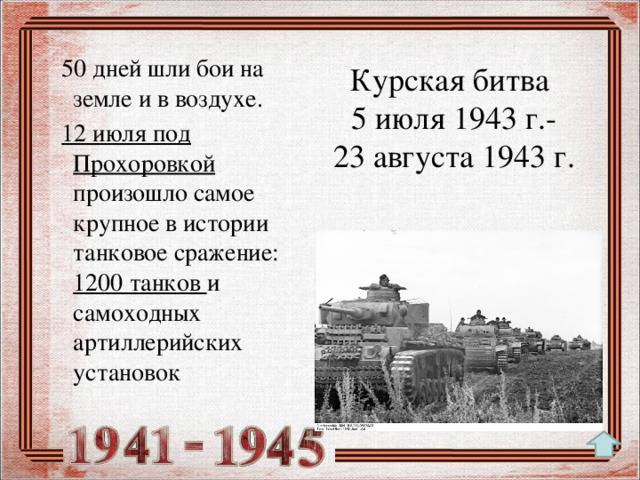 50 дней шли бои на земле и в воздухе.  12 июля под Прохоровкой произошло самое крупное в истории танковое сражение: 1200 танков и самоходных артиллерийских установок Курская битва  5 июля 1943 г.-  23 августа 1943 г.