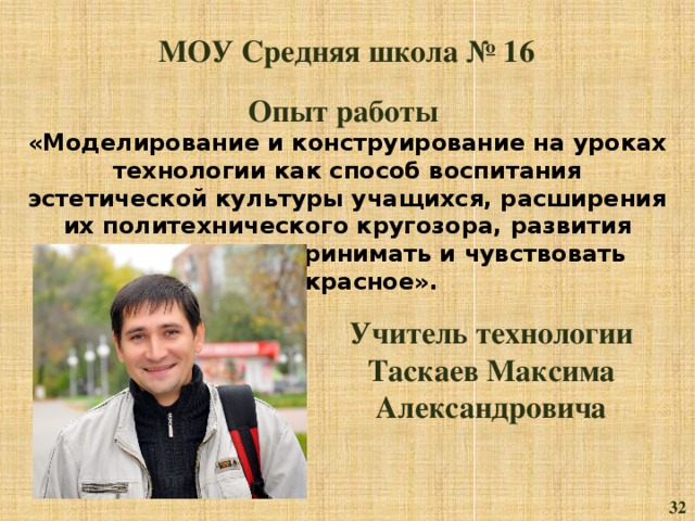 МОУ Средняя школа № 16 Опыт работы «Моделирование и конструирование на уроках технологии как способ воспитания эстетической культуры учащихся, расширения их политехнического кругозора, развития способности воспринимать и чувствовать прекрасное». Учитель технологии Таскаев Максима Александровича 32