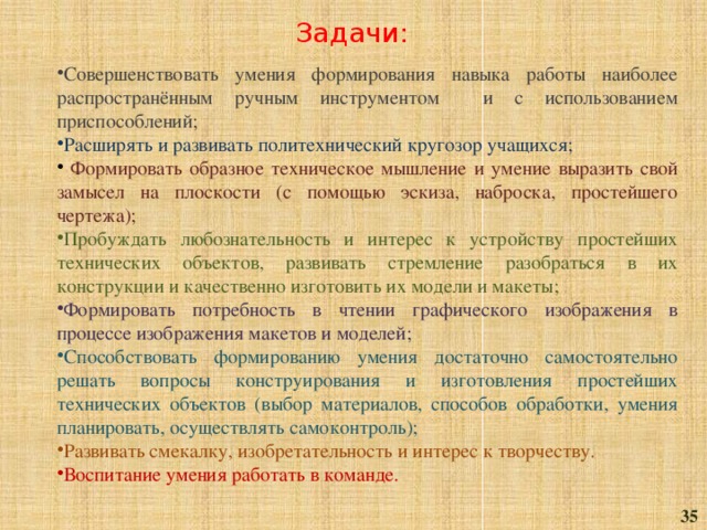 Задачи: Совершенствовать умения формирования навыка работы наиболее распространённым ручным инструментом и с использованием приспособлений; Расширять и развивать политехнический кругозор учащихся;  Формировать образное техническое мышление и умение выразить свой замысел на плоскости (с помощью эскиза, наброска, простейшего чертежа); Пробуждать любознательность и интерес к устройству простейших технических объектов, развивать стремление разобраться в их конструкции и качественно изготовить их модели и макеты; Формировать потребность в чтении графического изображения в процессе изображения макетов и моделей; Способствовать формированию умения достаточно самостоятельно решать вопросы конструирования и изготовления простейших технических объектов (выбор материалов, способов обработки, умения планировать, осуществлять самоконтроль); Развивать смекалку, изобретательность и интерес к творчеству. Воспитание умения работать в команде. 35