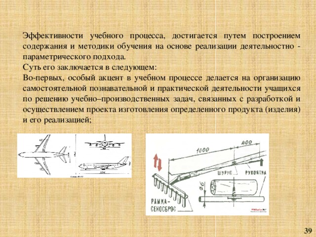 Эффективности учебного процесса, достигаетcя путем построением содержания и методики обучения на основе реализации деятельностно - параметрического подхода. Суть его заключается в следующем: Во-первых, особый акцент в учебном процессе делается на организацию самостоятельной познавательной и практической деятельности учащихся по решению учебно–производственных задач, связанных с разработкой и осуществлением проекта изготовления определенного продукта (изделия) и его реализацией; 39