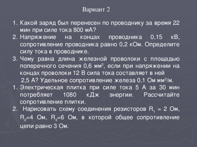 Вариант 2 Какой заряд был перенесен по проводнику за время 22 мин при силе тока 800 мА? Напряжение на концах проводника 0,15 кВ, сопротивление проводника равно 0,2 кОм. Определите силу тока в проводнике. Чему равна длина железной проволоки с площадью поперечного сечения 0,6 мм 2 , если при напряжении на концах проволоки 12 В сила тока составляет в ней  2,5 А? Удельное сопротивление железа 0,1 Ом мм 2 /м. Электрическая плитка при силе тока 5 А за 30 мин потребляет 1080 кДж энергии. Рассчитайте сопротивление плитки.  Нарисовать схему соединения резисторов R 1 = 2 Ом, R 2 =4 Ом, R 3 =6 Ом, в которой общее сопротивление цепи равно 3 Ом.