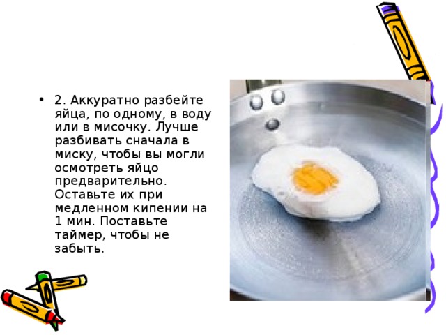 2. Аккуратно разбейте яйца, по одному, в воду или в мисочку. Лучше разбивать сначала в миску, чтобы вы могли осмотреть яйцо предварительно. Оставьте их при медленном кипении на 1 мин. Поставьте таймер, чтобы не забыть.