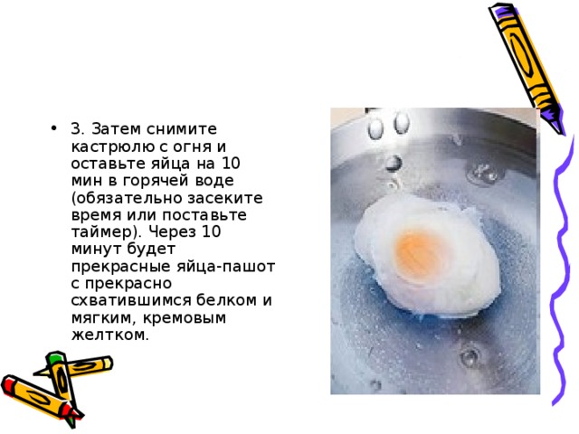 3. Затем снимите кастрюлю с огня и оставьте яйца на 10 мин в горячей воде (обязательно засеките время или поставьте таймер). Через 10 минут будет прекрасные яйца-пашот с прекрасно схватившимся белком и мягким, кремовым желтком.