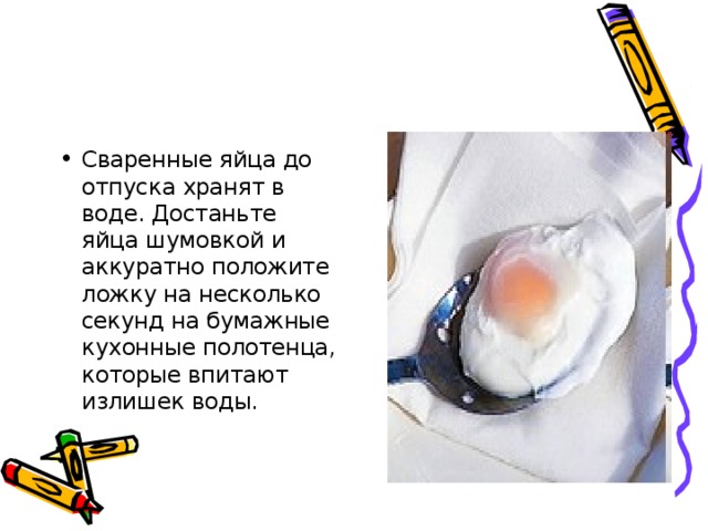 Сваренные яйца до отпуска хранят в воде. Достаньте яйца шумовкой и аккуратно положите ложку на несколько секунд на бумажные кухонные полотенца, которые впитают излишек воды.