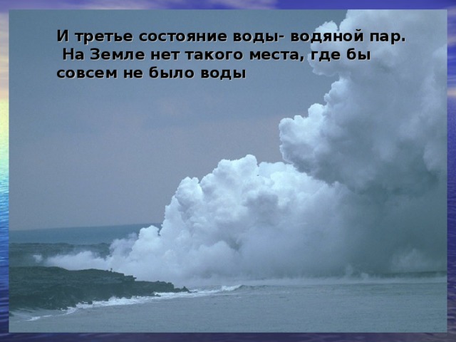 И третье состояние воды- водяной пар.  На Земле нет такого места, где бы совсем не было воды