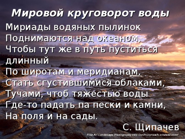 Мировой круговорот воды Мириады водяных пылинок Поднимаются над океаном, Чтобы тут же в путь пуститься длинный По широтам и меридианам, Стать сгустившимися облаками, Тучами, чтоб тяжестью воды Где-то падать па пески и камни, На поля и на сады.  С. Щипачев