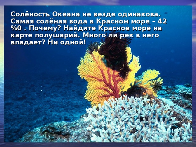 Солёность Океана не везде одинакова. Самая солёная вода в Красном море – 42 %0 . Почему? Найдите Красное море на карте полушарий. Много ли рек в него впадает? Ни одной!