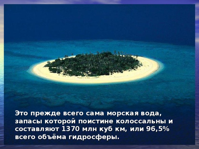 Это прежде всего сама морская вода, запасы которой поистине колоссальны и составляют 1370 млн куб км, или 96,5% всего объёма гидросферы.