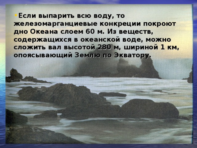 Если выпарить всю воду, то железомарганциевые конкреции покроют дно Океана слоем 60 м. Из веществ, содержащихся в океанской воде, можно сложить вал высотой 280 м, шириной 1 км, опоясывающий Землю по Экватору.