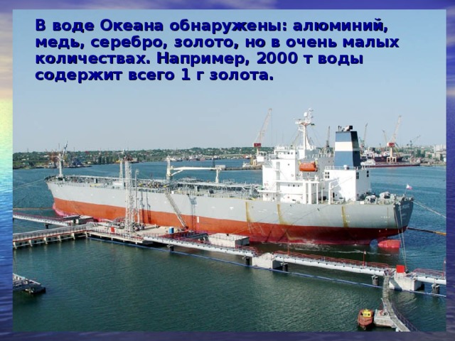 В воде Океана обнаружены: алюминий, медь, серебро, золото, но в очень малых количествах. Например, 2000 т воды содержит всего 1 г золота.