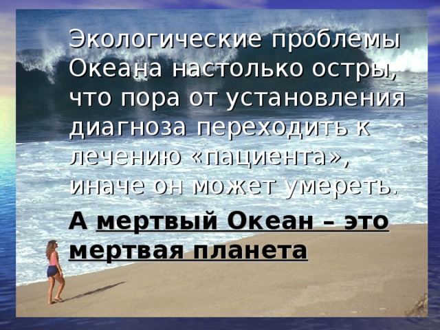 Экологические проблемы Океана настолько остры, что пора от установления диагноза переходить к лечению «пациента», иначе он может умереть. А мертвый Океан – это мертвая планета