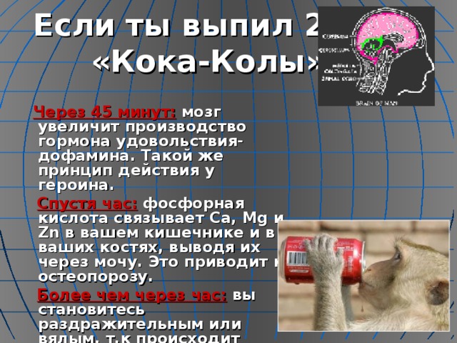 Если ты выпил 200 мл «Кока-Колы»….  Через 45 минут: мозг увеличит производство гормона удовольствия-дофамина. Такой же принцип действия у героина.  Спустя час: фосфорная кислота связывает Ca , Mg и Zn в вашем кишечнике и в ваших костях, выводя их через мочу. Это приводит к остеопорозу.  Более чем через час: вы становитесь раздражительным или вялым, т.к происходит обезвоживание организма.