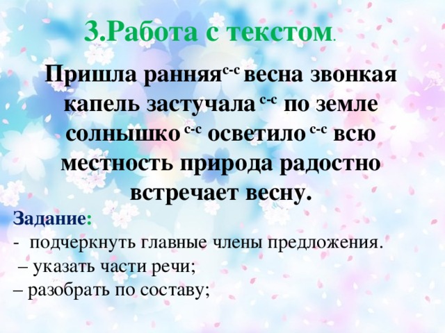 3.Работа с текстом .  Пришла ранняя с-с весна звонкая капель застучала с-с по земле солнышко с-с осветило с-с всю местность природа радостно встречает весну. Задание :  - подчеркнуть главные члены предложения. – указать части речи; – разобрать по составу;