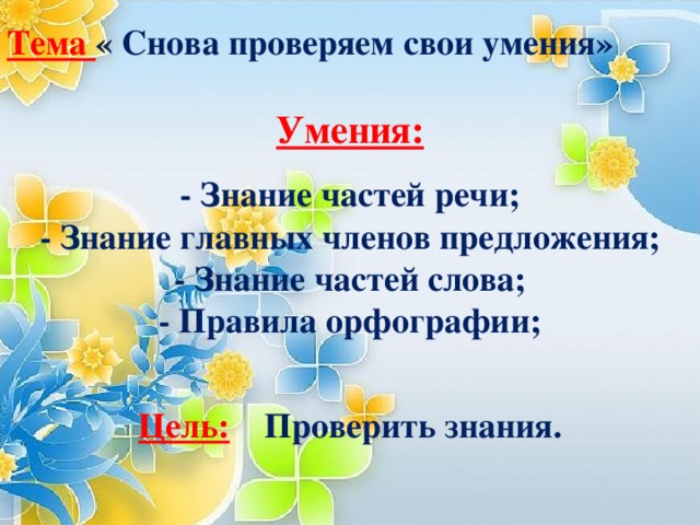 Тема « Снова проверяем свои умения»  Умения:  - Знание частей речи;  - Знание главных членов предложения;  - Знание частей слова;  - Правила орфографии;   Цель: Проверить знания.