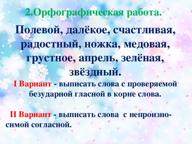 2.Орфографическая работа. .  Полевой, далёкое, счастливая, радостный, ножка, медовая, грустное, апрель, зелёная, звёздный. I Вариант - выписать слова с проверяемой безударной гласной в корне слова.   II Вариант - выписать слова с непроизно-симой согласной. .  