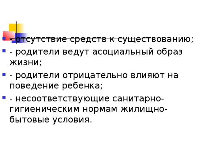 - отсутствие средств к существованию; - родители ведут асоциальный образ жизни; - родители отрицательно влияют на поведение ребенка; - несоответствующие санитарно-гигиеническим нормам жилищно-бытовые условия.