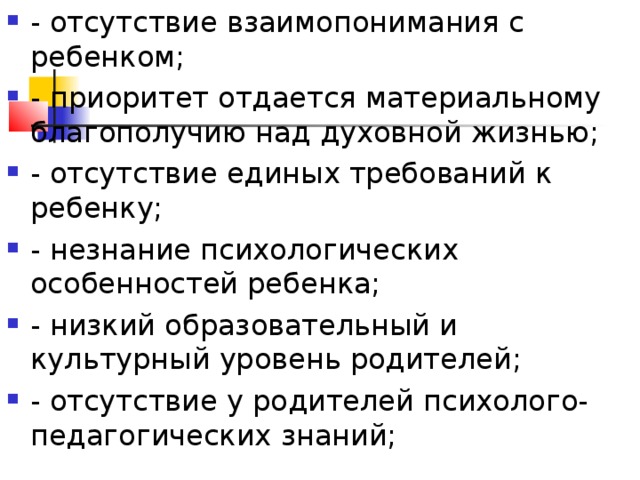 - отсутствие взаимопонимания с ребенком; - приоритет отдается материальному благополучию над духовной жизнью; - отсутствие единых требований к ребенку; - незнание психологических особенностей ребенка; - низкий образовательный и культурный уровень родителей; - отсутствие у родителей психолого-педагогических знаний;