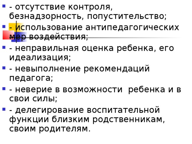 - отсутствие контроля, безнадзорность, попустительство; - использование антипедагогических мер воздействия; - неправильная оценка ребенка, его идеализация; - невыполнение рекомендаций педагога; - неверие в возможности ребенка и в свои силы; - делегирование воспитательной функции близким родственникам, своим родителям.