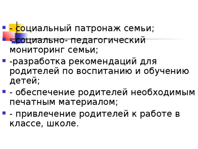 - социальный патронаж семьи; - социально- педагогический мониторинг семьи; -разработка рекомендаций для родителей по воспитанию и обучению детей; - обеспечение родителей необходимым печатным материалом; - привлечение родителей к работе в классе, школе.