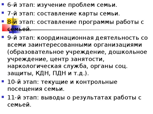 6-й этап: изучение проблем семьи. 7-й этап: составление карты семьи. 8-й этап: составление программы работы с семьей. 9-й этап: координационная деятельность со всеми заинтересованными организациями (образовательное учреждение, дошкольное учреждение, центр занятости, наркологическая служба, органы соц. защиты, КДН, ПДН и т.д.). 10-й этап: текущие и контрольные посещения семьи. 11-й этап: выводы о результатах работы с семьей.