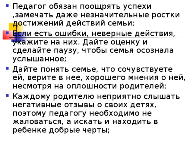 Педагог обязан поощрять успехи ,замечать даже незначительные ростки достижений действий семьи; Если есть ошибки, неверные действия, укажите на них. Дайте оценку и сделайте паузу, чтобы семья осознала услышанное; Дайте понять семье, что сочувствуете ей, верите в нее, хорошего мнения о ней, несмотря на оплошности родителей; Каждому родителю неприятно слышать негативные отзывы о своих детях, поэтому педагогу необходимо не жаловаться, а искать и находить в ребенке добрые черты;