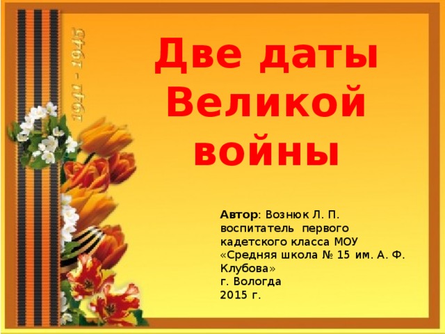 Две даты Великой войны Автор : Вознюк Л. П. воспитатель первого кадетского класса МОУ «Средняя школа № 15 им. А. Ф. Клубова» г. Вологда 2015 г.