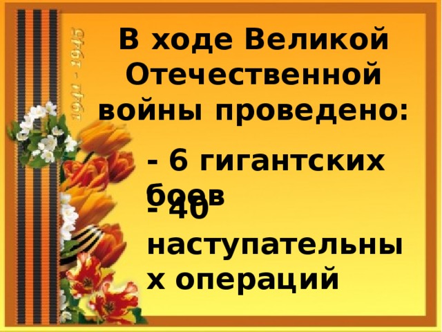 В ходе Великой Отечественной войны проведено: - 6 гигантских боев - 40 наступательных операций