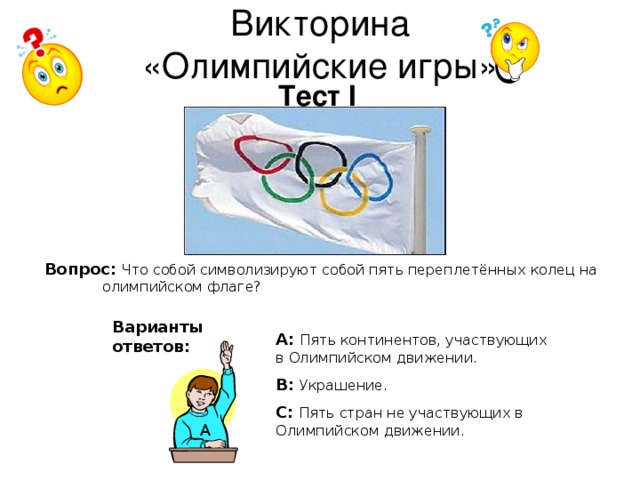 Викторина  «Олимпийские игры» Тест I Вопрос:  Что собой символизируют собой пять переплетённых колец на олимпийском флаге? Варианты ответов: А: Пять континентов, участвующих в Олимпийском движении. В:  Украшение. С:  Пять стран не участвующих в Олимпийском движении. А