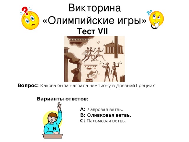 В Викторина  «Олимпийские игры» Тест VII Вопрос:  Какова была награда чемпиону в Древней Греции? Варианты ответов: А: Лавровая ветвь. В: Оливковая ветвь. С: Пальмовая ветвь.