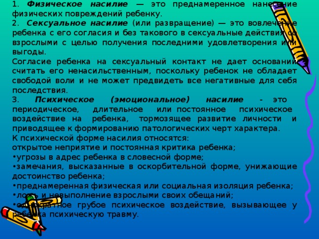 1. Физическое насилие — это преднамеренное нанесение физических повреждений ребенку. 2. Сексуальное насилие (или развращение) — это вовлечение ребенка с его согласия и без такового в сексуальные действия со взрослыми с целью получения последними удовлетворения или выгоды. Согласие ребенка на сексуальный контакт не дает оснований считать его ненасильственным, поскольку ребенок не обладает свободой воли и не может предвидеть все негативные для себя последствия. 3. Психическое (эмоциональное) насилие - это периодическое, длительное или постоянное психическое воздействие на ребенка, тормозящее развитие личности и приводящее к формированию патологических черт характера. К психической форме насилия относятся: открытое неприятие и постоянная критика ребенка;