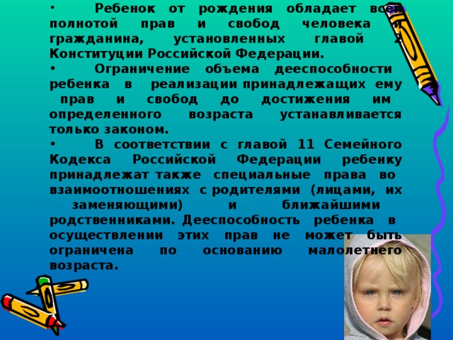 Статья 1.  Права ребенка .  Ребенок от рождения обладает всей полнотой прав и свобод человека и гражданина, установленных главой 2 Конституции Российской Федерации.  Ограничение объема дееспособности ребенка в реализации принадлежащих ему прав и свобод до достижения им определенного возраста устанавливается только законом.  В соответствии с главой 11 Семейного Кодекса Российской Федерации ребенку принадлежат также специальные права во взаимоотношениях с родителями (лицами, их заменяющими) и ближайшими родственниками. Дееспособность ребенка в осуществлении этих прав не может быть ограничена по основанию малолетнего возраста.