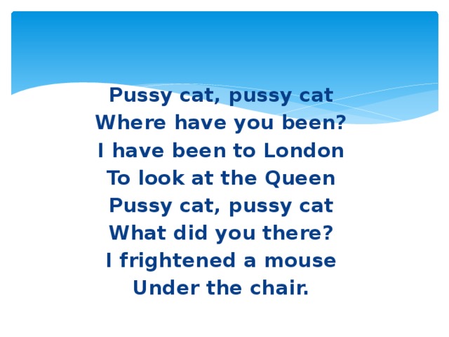 Pussy cat, pussy cat Where have you been? I have been to London To look at the Queen Pussy cat, pussy cat What did you there? I frightened a mouse Under the chair.
