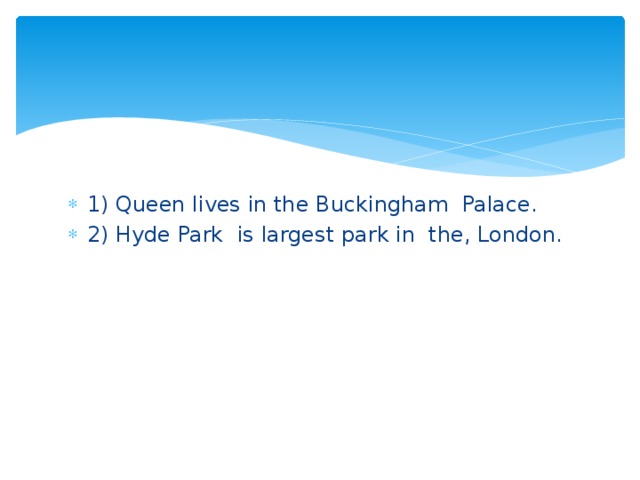 1) Queen lives in the Buckingham Palace. 2) Hyde Park is largest park in the, London.