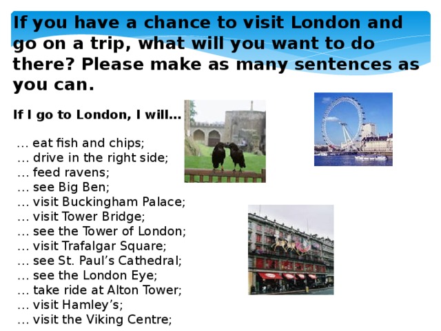 If you have a chance to visit London and go on a trip, what will you want to do there? Please make as many sentences as you can.  If I go to London, I will…   … eat fish and chips;  … drive in the right side;  … feed ravens;  … see Big Ben;  … visit Buckingham Palace;  … visit Tower Bridge;  … see the Tower of London;  … visit Trafalgar Square;  … see St. Paul’s Cathedral;  … see the London Eye;  … take ride at Alton Tower;  … visit Hamley’s;  … visit the Viking Centre;