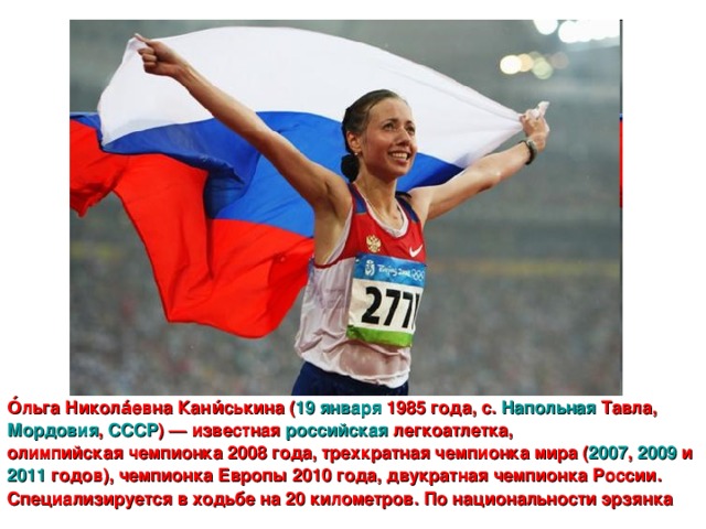 О́льга Никола́евна Кани́ськина ( 19 января  1985 года , с. Напольная Тавла , Мордовия , СССР ) — известная российская  легкоатлетка , олимпийская чемпионка 2008 года , трехкратная чемпионка мира ( 2007 , 2009 и 2011 годов), чемпионка Европы 2010 года, двукратная чемпионка России. Специализируется в ходьбе на 20 километров. По национальности эрзянка
