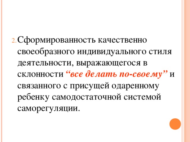 Сформированность качественно своеобразного индивидуального стиля деятельности, выражающегося в склонности “все делать по-своему” и связанного с присущей одаренному ребенку самодостаточной системой саморегуляции.