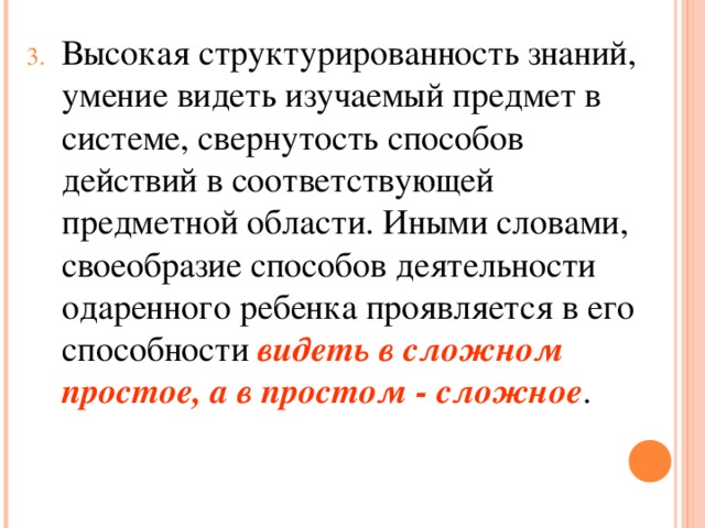 Высокая структурированность знаний, умение видеть изучаемый предмет в системе, свернутость способов действий в соответствующей предметной области. Иными словами, своеобразие способов деятельности одаренного ребенка проявляется в его способности видеть в сложном простое, а в простом - сложное .