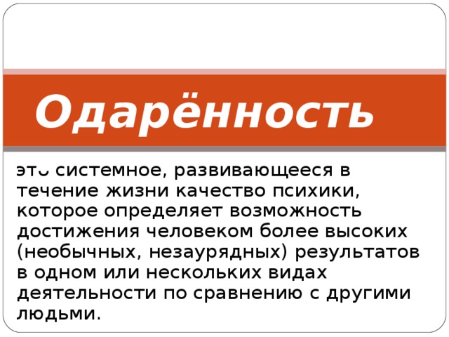 Одарённость -   это системное, развивающееся в течение жизни качество психики, которое определяет возможность достижения человеком более высоких (необычных, незаурядных) результатов в одном или нескольких видах деятельности по сравнению с другими людьми.