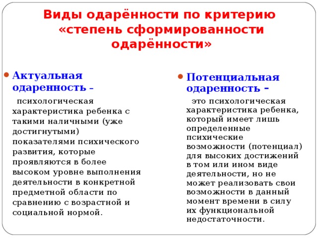 Виды одарённости по критерию  «степень сформированности одарённости» Актуальная одаренность  –   психологическая характеристика ребенка с такими наличными (уже достигнутыми) показателями психического развития, которые проявляются в более высоком уровне выполнения деятельности в конкретной предметной области по сравнению с возрастной и социальной нормой. Потенциальная одаренность –  это психологическая характеристика ребенка, который имеет лишь определенные психические возможности (потенциал) для высоких достижений в том или ином виде деятельности, но не может реализовать свои возможности в данный момент времени в силу их функциональной недостаточности.