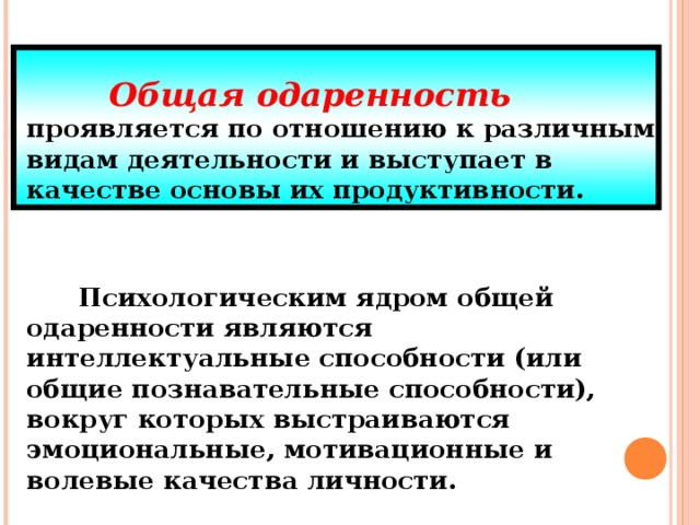 Общая одаренность  проявляется по отношению к различным видам деятельности и выступает в качестве основы их продуктивности.    Психологическим ядром общей одаренности являются интеллектуальные способности (или общие познавательные способности), вокруг которых выстраиваются эмоциональные, мотивационные и волевые качества личности.