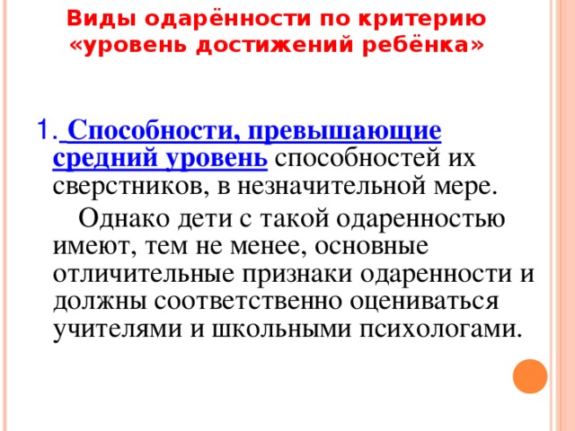 Виды одарённости по критерию «уровень достижений ребёнка» 1.  Способности, превышающие средний уровень способностей их сверстников, в незначительной мере.  Однако дети с такой одаренностью имеют, тем не менее, основные отличительные признаки одаренности и должны соответственно оцениваться учителями и школьными психологами.