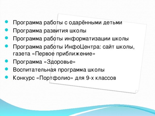 Программа работы с одарёнными детьми Программа развития школы Программа работы информатизации школы Программа работы ИнфоЦентра: сайт школы, газета «Первое приближение» Программа «Здоровье» Воспитательная программа школы Конкурс «Портфолио» для 9-х классов