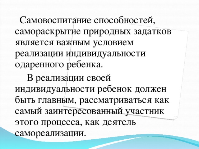 Самовоспитание способностей, самораскрытие природных задатков является важным условием реализации индивидуальности одаренного ребенка.  В реализации своей индивидуальности ребенок должен быть главным, рассматриваться как самый заинтересованный участник этого процесса, как деятель самореализации.