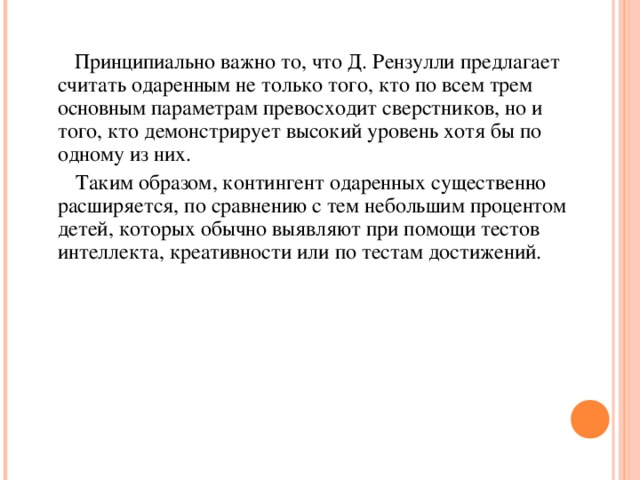 Принципиально важно то, что Д. Рензулли предлагает считать одаренным не только того, кто по всем трем основным параметрам превосходит сверстников, но и того, кто демонстрирует высокий уровень хотя бы по одному из них.  Таким образом, контингент одаренных существенно расширяется, по сравнению с тем небольшим процентом детей, которых обычно выявляют при помощи тестов интеллекта, креативности или по тестам достижений.