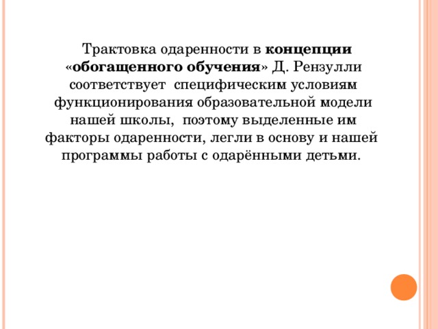 Трактовка одаренности в концепции «обогащенного обучения» Д. Рензулли соответствует специфическим условиям функционирования образовательной модели нашей школы, поэтому выделенные им факторы одаренности, легли в основу и нашей программы работы с одарёнными детьми.