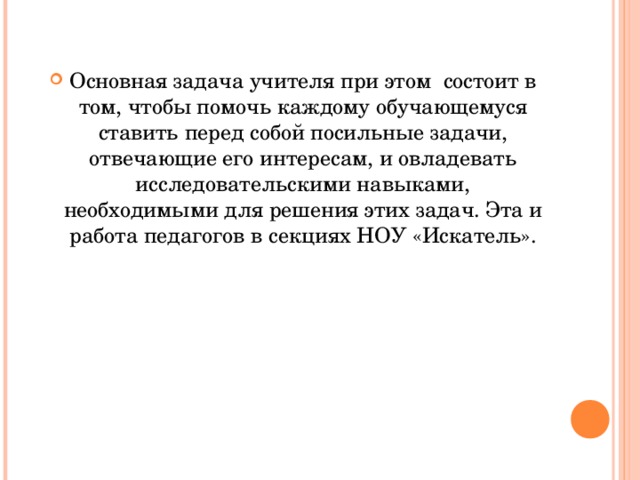 Основная задача учителя при этом состоит в том, чтобы помочь каждому обучающемуся ставить перед собой посильные задачи, отвечающие его интересам, и овладевать исследовательскими навыками, необходимыми для решения этих задач. Эта и работа педагогов в секциях НОУ «Искатель».