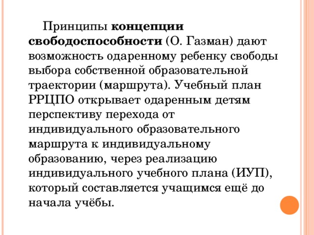 Принципы концепции свободоспособности (О. Газман) дают возможность одаренному ребенку свободы выбора собственной образовательной траектории (маршрута). Учебный план РРЦПО открывает одаренным детям перспективу перехода от индивидуального образовательного маршрута к индивидуальному образованию, через реализацию индивидуального учебного плана (ИУП), который составляется учащимся ещё до начала учёбы.