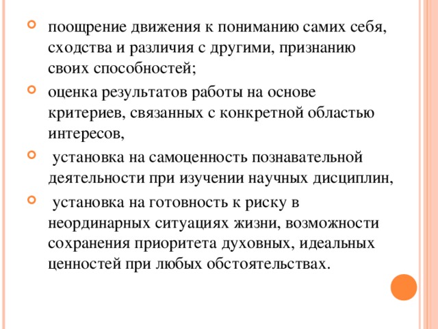 поощрение движения к пониманию самих себя, сходства и различия с другими, признанию своих способностей; оценка результатов работы на основе критериев, связанных с конкретной областью интересов,  установка на самоценность познавательной деятельности при изучении научных дисциплин,  установка на готовность к риску в неординарных ситуациях жизни, возможности сохранения приоритета духовных, идеальных ценностей при любых обстоятельствах.