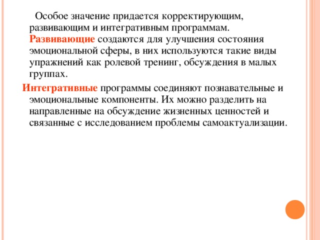 Особое значение придается корректирующим, развивающим и интегративным программам. Развивающие создаются для улучшения состояния эмоциональной сферы, в них используются такие виды упражнений как ролевой тренинг, обсуждения в малых группах.  Интегративные программы соединяют познавательные и эмоциональные компоненты. Их можно разделить на направленные на обсуждение жизненных ценностей и связанные с исследованием проблемы самоактуализации.