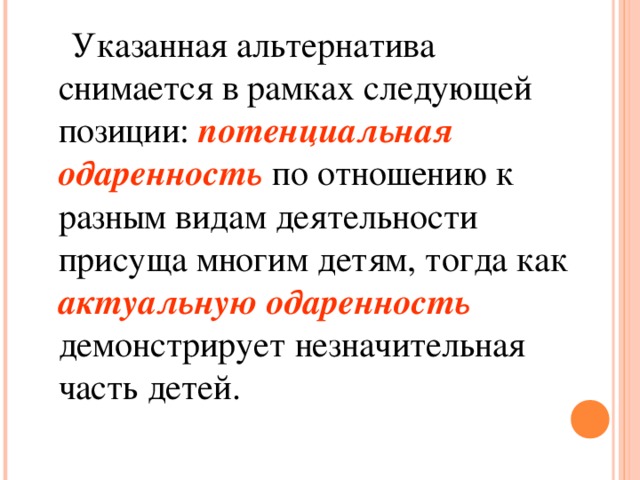 Указанная альтернатива снимается в рамках следующей позиции: потенциальная одаренность по отношению к разным видам деятельности присуща многим детям, тогда как актуальную одаренность демонстрирует незначительная часть детей.